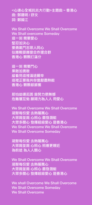 <心連心全城抗炎大行動>主題曲 ~ 香港心
曲: 鄧建明 / 舒文
詞: 鄭國江

We Shall Overcome, We Shall Overcome, We Shall overcome Someday
這一刻 需要愛心
堅忍加決心
要勇氣鬥志眾人同心
似應戰耍應變合作還合群
香港心 顆顆打滿分

這一刻 需要鬥心
果敢加勇敢
縱看見這裡滿途艱辛
這裡正要我共你當獻盡熱能
香港心 顆顆都振奮

那怕劫運厄困 曾努力便無憾
危難屢互勉 願竭力為人人 用愛心

We Shall Overcome We Shall Overcome
凝聚每份愛 去熱暖萬心
大眾肩並肩 心照心 盡發潛能
大眾多關心 發揮超級愛心 是香港心
We Shall Overcome We Shall Overcome We Shall Overcome Someday

凝聚每份愛 去熱暖萬心
大眾肩並肩 心照心 照應更親近
為前途 為人人關心

We Shall Overcome We Shall Overcome
凝聚每份愛 去熱暖萬心
大眾肩並肩 心照心 盡發潛能
大眾多關心 發揮超級愛心 是香港心

We shall Overcome We Shall Overcome We Shall Overcome Someday
We Shall Overcome