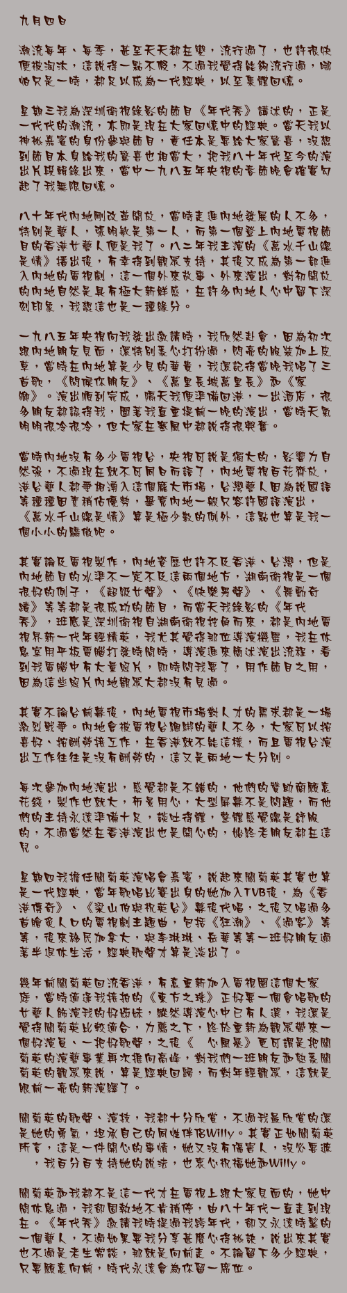 九月四日

潮流每年、每季，甚至天天都在變，流行過了，也許很快便被淘汰，這說得一點不假，不過我覺得能夠流行過，哪怕只是一時，都足以成為一代經典，以至集體回憶。

星期三我為深圳衛視錄影的節目《年代秀》講述的，正是一代代的潮流，亦即是現在大家回憶中的經典。當天我以神祕嘉賓的身份參與節目，責任本是要給大家驚喜，沒想到節目本身給我的驚喜也相當大，把我八十年代至今的演出片段輯錄出來，當中一九八五年央視的春節晚會確實勾起了我無限回憶。

八十年代內地剛改革開放，當時走進內地發展的人不多，特別是藝人，張明敏是第一人，而第一個登上內地電視節目的香港女藝人便是我了。八二年我主演的《萬水千山總是情》播出後，有幸得到觀眾支持，其後又成為第一部進入內地的電視劇，這一個外來故事、外來演出，對初開放的內地自然是具有極大新鮮感，在許多內地人心中留下深刻印象，我想這也是一種緣分。

一九八五年央視向我發出邀請時，我欣然赴會，因為初次跟內地朋友見面，還特別悉心打扮過，閃亮的服裝加上皮草，當時在內地算是少見的華貴，我還記得當晚我唱了三首歌，《問候你朋友》、《萬里長城萬里長》和《家鄉》。演出順利完成，隔天我便準備回港，一出酒店，很多朋友都認得我，圍著我直重提前一晚的演出，當時天氣明明很冷很冷，但大家在寒風中都說得很興奮。

當時內地沒有多少電視台，央視可說是獨大的，影響力自然強，不過現在就不可同日而語了，內地電視百花齊放，港台藝人都爭相湧入這個龐大市場，台灣藝人因為說國語等種種因素稍佔優勢，畢竟內地一般只容許國語演出，《萬水千山總是情》算是極少數的例外，這點也算是我一個小小的驕傲吧。

其實論及電視製作，內地資歷也許不及香港、台灣，但是內地節目的水準不一定不及這兩個地方，湖南衛視是一個很好的例子，《超級女聲》、《快樂男聲》、《舞動奇蹟》等等都是很成功的節目，而當天我錄影的《年代秀》，班底是深圳衛視自湖南衛視挖角而來，都是內地電視界新一代年輕精英，我尤其覺得那位導演機靈，我在休息室用平板電腦打發時間時，導演進來簡述演出流程，看到我電腦中有大量照片，即時問我要了，用作節目之用，因為這些照片內地觀眾大都沒有見過。

其實不論台前幕後，內地電視市場對人才的需求都是一場激烈戰爭。內地會被電視台綑綁的藝人不多，大家可以按喜好、按酬勞接工作，在香港就不能這樣，而且電視台演出工作往往是沒有酬勞的，這又是兩地一大分別。

每次參加內地演出，感覺都是不錯的，他們的贊助商願意花錢，製作也就大，佈景用心，大型屏幕不是問題，而他們的主持永遠準備十足，談吐得體，整體感覺總是舒服的，不過當然在香港演出也是開心的，始終老朋友都在這兒。

星期四我擔任關菊英演唱會嘉賓，說起來關菊英其實也算是一代經典，當年歌唱比賽出身的她加入TVB後，為《香港傳奇》、《梁山伯與祝英台》幕後代唱，之後又唱過多首膾炙人口的電視劇主題曲，包括《狂潮》、《過客》等等，後來移民加拿大，與李琳琳、岳華等等一班好朋友過著半退休生活，經典歌聲才算是淡出了。

幾年前關菊英回流香港，有意重新加入電視圈這個大家庭，當時適逢我接拍的《東方之珠》正好要一個會唱歌的女藝人飾演我的好姊妹，縱然導演心中已有人選，我還是覺得關菊英比較適合，力薦之下，終於重新為觀眾帶來一個好演員、一把好歌聲，之後《溏心風暴》更可謂是把關菊英的演藝事業再次推向高峰，對我們一班朋友和熟悉關菊英的觀眾來說，算是經典回歸，而對年輕觀眾，這就是眼前一亮的新演繹了。

關菊英的歌聲、演技，我都十分欣賞，不過我最欣賞的還是她的勇氣，坦承自己的同性伴侶Willy。其實正如關菊英所言，這是一件開心的事情，她又沒有傷害人，沒必要遮暪，我百分百支持她的說法，也衷心祝福她和Willy。

關菊英和我都不是這一代才在電視上跟大家見面的，她中間休息過，我卻固執地不肯稍停，由八十年代一直走到現在。《年代秀》邀請我時提過我跨年代，卻又永遠時髦的一個藝人，不過如果要我分享甚麼心得祕訣，說出來其實也不過是老生常談，那就是向前走。不論留下多少經典，只要願意向前，時代永遠會為你留一席位。