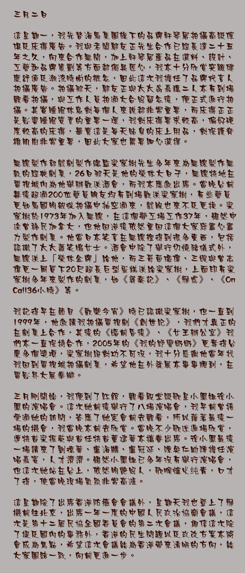 三月二日

這星期一，我先替海馬集團旗下的品牌軒琴居拍攝高級傢俱及床褥廣告。我與老闆鄔友正先生合作已經長達二十五年之久，向來合作無間，加上軒琴居產品在選料、設計、工藝和品牌策劃等方面都獨具匠心，我亦十分欣賞突顯健康舒適及潮流時尚的概念，因此這次我擔任了品牌代言人拍攝廣告。拍攝那天，鄔友正與太太翁嘉穗二人亦有到場觀看拍攝，與工作人員拍過大合照留念後，便正式進行拍攝。其實睡眠休息對每個人來說都非常重要，而床褥正正是影響睡眠質素的重要一環，我對床褥要求較高，偏好硬度較高的床褥，畢竟這是每天貼身的床上用品，對保護脊椎肌肉非常重要，因此大家也需要細心選擇。

無線製作部戲劇製作總監梁家樹先生多年來為無線製作無數的經典劇集，26日那天是他的榮休大日子，無線特地在電視城內為他舉辦歡送酒會，而我亦應邀出席。當晚台前幕後超過200位藝員朋友均有到場歡送梁家樹，有些藝員更如馬國明般從拍攝中抽空過來，戲服也來不及更換。梁家樹於1973年加入無線，在這個夢工場工作37年，雖然中途曾移民加拿大，但他回港後依然重回這個大家庭盡心盡力製作劇集。他當日亦笑言在無線裡得到很多東西，包括認識了太太蕭笑鳴女士。酒會中除了舉行切燒豬儀式外，無線送上「榮休金牌」給他，而三哥苗僑偉、三嫂與曾志偉更一同買下20尺超長巨型蛋糕送給梁家樹，上面印有梁家樹多年來製作的劇集，如《尋秦記》、《飛虎》、《On Call36小時》等。

我記得早在節目《歡樂今宵》時已認識梁家樹，但一直到1999年，他邀請我拍攝電視劇《創世紀》，我們才真正的在劇集上合作，其後的《婚前昏後》、《女王辦公室》我們亦一直保持合作，2005年的《我的野蠻奶奶》更奪得台慶多個獎項，梁家樹絕對功不可沒，我十分感謝他當年找我回到電視城拍攝劇集，希望他在外發展亦事事順利，在電影界大展拳腳。

三月剛開始，我便到了紅館，觀看殿堂級歌星小鳳姐徐小鳳的演唱會。這次她前後舉行了八場演唱會，我早前曾接受過她的訪問，答應了她定會前去觀看，所以藉著最後一場的機會，我當晚亦前去欣賞。當晚不少歌迷進場欣賞，連特首梁振英與首任特首董建華亦攜眷出席。徐小鳳最後一場請來了劉德華、盧海鵬、盧冠延、陳奐仁助陣擔任演唱嘉賓，人才濟濟。雖然小鳳姐已多年沒有舉行演唱會，但這次她站在台上，依然明艷照人，歌喉爐火纯青，口才了得，使當晚現場氣氛非常高漲。

這星期除了出席香港防癌會會議外，星期天我也登上了飛機前往北京，出席一年一度的中國人民政治協商會議，這次是第十二屆民協全國委員會的第二次會議，相信這次除了提及國內的事務外，香港的民生問題以及政改方案亦將會成為焦點，希望這次會議能為香港帶來清晰的方向，能大家團結一致，向前更進一步。