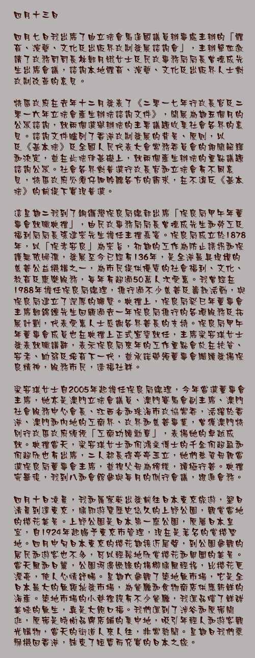 四月十三日

四月七日我出席了由立法會馬逢國議員辦事處主辦的「體育、演藝、文化及出版界政制發展諮詢會」，主辦單位邀請了政務司司長林鄭月娥女士及民政事務局局長曾德成先生出席會議，諮詢本地體育、演藝、文化及出版界人士對政制改革的意見。

特區政府在去年十二月發表了《二零一七年行政長官及二零一六年立法會產生辦法諮詢文件》，開展為期五個月的公眾諮詢，就兩個選舉辦法的主要議題收集社會各界的意見。諮詢文件臚列了香港政制發展的背景、原則，以及《基本法》及全國人民代表大會常務委員會的相關解釋和決定，並在此法律基礎上，就兩個產生辦法的重點議題諮詢公眾。社會各界對普選行政長官和立法會有不同意見，特區政府必須仔細聆聽各方的訴求，在不違反《基本法》的前提下實現普選。

這星期二我到了銅鑼灣保良局總部出席「保良局甲午年董事會就職典禮」，由民政事務局局長曾德成先生和勞工及福利局局長張建宗先生擔任主禮嘉賓。保良局成立於1878年，以「保赤安良」為宗旨，初期的工作為防止誘拐和保護無依婦孺，發展至今已經有136年，是全港最具規模的慈善公益機構之一，為市民提供優質的社會福利、文化、教育及康樂服務，每年有超過50萬人次受惠。我曾經在1988年擔任保良局總理，推行過不少慈善及籌款活動，與保良局建立了深厚的聯繫。典禮上，保良局癸巳年董事會主席鄭錦鐘先生回顧過去一年保良局推行的各項服務及拓展計劃，代表受惠人士感謝各界善長的支持。保良局甲午年董事會成員也在典禮上正式宣誓就任，主席梁安琪女士發表就職講辭，表示保良局來年的工作重點會放在扶貧、安老、助弱及培育下一代，並承諾帶領董事會繼續發揚保良精神，服務市民，造福社群。

梁安琪女士自2005年起擔任保良局總理，今年當選董事會主席，她亦是澳門立法會議員、澳門賽馬會副主席、澳門社會服務中心會長、江西省和珠海市政協常委，活躍於香港、澳門和內地的工商界、政界和慈善事業，曾獲澳門特別行政區政府頒授「工商功績勳章」，表揚她的卓越成就。典禮當天，梁安琪女士和何鴻燊博士的千金何超盈和何超欣也有出席，二人都長得亭亭玉立，她們恭賀母親當選保良局董事會主席，並視父母為榜樣，積極行善。典禮完畢後，我到八和會館參與每月的例行會議，跟進會務。

四月十日凌晨，我和羅家英出發前往日本東京旅遊，翌日清晨到達東京，隨即遊覽歷史悠久的上野公園，觀賞當地的櫻花美景。上野公園是日本第一座公園，原屬日本皇室，自1924年起賜予東京市管理，現在是著名的賞櫻聖地。四月中旬日本東京的櫻花期接近尾聲，到公園參觀的居民和遊客也不多，可以輕鬆地欣賞櫻花和周圍的美景。當天風和日麗，公園河邊嫩綠的楊柳隨風輕搖，比櫻花更漂亮，使人心情舒暢。星期六參觀了築地魚市場，它是全日本最大的魚類批發市場，為餐廳和食物商店供應新鮮的海產。築地市場的小巷裡設有不少餐廳，我還品嚐了鮮甜美味的魚生，真是大飽口福。我們還到了涉谷和原宿閒逛，原宿是時尚品牌店鋪的集中地，吸引年輕人和遊客觀光購物，當天的街道人來人往，非常熱鬧。星期日我們乘飛機回香港，結束了短暫而充實的日本之旅。