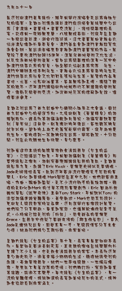 九月二十一日

最近我與澳門甚有緣份，繼早前舉行演唱會及出席梅姐女兒的婚宴，星期二我獲邀請赴澳門旅遊塔會展娛樂中心出席「吉澳緣‧書畫情‧書畫交流展」，擔任開幕禮的嘉賓。記得前一夜颱風來襲，八號風球高掛，我提早在星期一日間出發赴澳，避免行程延誤。這次書畫展由吉林省政協港澳台僑和外事委員會、澳門基金會和澳門吉林經貿促進會合辦，展出逾百幅來自吉林和澳門書畫家的作品。展覽除了慶祝澳門回歸15週年，還展示兩地藝術文化生活，以及促進兩地藝術發展。當日出席開幕禮的還有一眾中央和澳門特區政府的官員，如全國政協副主席何厚鏵先生、澳門中聯辦主任李剛先生、吉林省政協主席黃燕明先生及澳門特區政府社會文化司司長張裕先生等。展覽的作品有書法、水墨、水彩與油畫等，各具風格和意境，擴闊了觀眾的眼界。近年澳門積極與內地城市行不同種類的藝術展覽，推動民間藝術交流，加深兩地民眾的理解和友誼，值得香港參考。

星期三我出席了西九戲曲中心顧問小組第三次會議，商討西九戲曲中心的營運方向。之後與劇集《華麗轉身》的拍檔劉松仁、鍾嘉欣等拍攝海報和月曆照，拍攝完畢就要暫別「華芳凝」這角色。劇集預計明年推出，各位觀眾朋友拭目以待。翌日晚上為丈夫羅家英舉行壽宴，提早為他慶祝生日。當晚得到一眾親朋好友出席，舉杯歡聚，十分熱鬧。我在此祝願他生日快樂、身心康泰。

我和崔建邦主持的無線電視飲食清談節目《女皇的盛宴》，已經播出了四集。早前因拍攝劇集《華麗轉身》而暫停錄影三個月，拍劇完畢便繼續錄影新的集數。星期五錄影第九集，邀請了Eric Kwok、葉佩雯夫婦以及雷頌德、Jade夫婦擔任嘉賓。數到近年香港流行樂壇炙手可熱的音樂人，Eric 和雷頌德 Mark固然在其中之列，他們都當過主唱、作曲、編曲和監製，是不少流行歌手的最佳拍檔。難得的是Eric和Mark 的才華不限於音樂創作：Eric 因為外貌酷似電影《鐵甲奇俠》主角Tony Stark，早前就以Tony 的造型拍攝連鎖餐廳廣告，甚受歡迎。Mark也熱衷於設計，更與友人開設自家時裝品牌，近月還舉行首個設計展覽。他們除了分享興趣、事業和家庭，也攜同配偶炮製拿手菜式。小時候已經是我的「粉絲」、熱愛甜品的葉佩雯 Grace，在節目中炮製了香甜爽滑的「椰皇燉蛋白」。雷太Jade是模特兒出身，廚藝亦有一手，更開設博客分享煮食心得；她為我們精心烹調炒飯，非常美味。

星期六錄影《女皇的盛宴》第十集，嘉賓有吳君如與李嘉欣。吳君如是香港喜劇天后，其爽朗的個性在娛樂圈內外累積了不少人緣，也是飲食清談節目的常客。李嘉欣近年專心相夫教子，過著幸福少奶奶的生活，難得她接受我的邀請，亮相電視節目。她們一位率性開朗、一位端莊優雅，原來私下有著深厚的交情；我們聊打扮、家庭和事業等話題，談過不亦樂乎。每次錄影《女皇的盛宴》，有一流的餐廳環境、精挑細選的嘉賓和美味可口的菜式，精神和食慾都感到非常滿足。