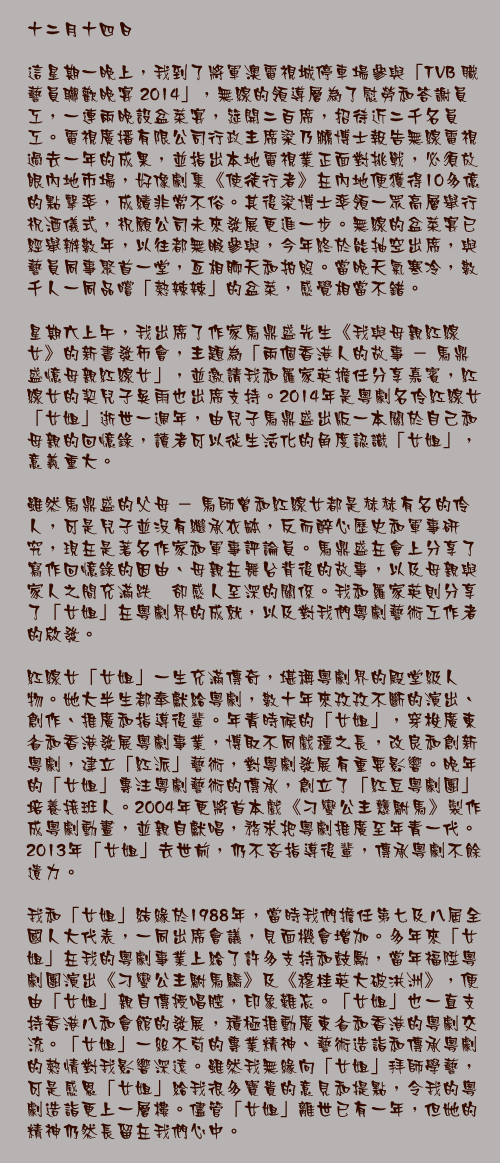 十二月十四日

這星期一晚上，我到了將軍澳電視城停車場參與「TVB 職藝員聯歡晚宴 2014」，無線的領導層為了慰勞和答謝員工，一連兩晚設盆菜宴，筵開二百席，招待近二千名員工。電視廣播有限公司行政主席梁乃鵬博士報告無線電視過去一年的成果，並指出本地電視業正面對挑戰，必須放眼內地市場，好像劇集《使徒行者》在內地便獲得10多億的點擊率，成績非常不俗。其後梁博士率領一眾高層舉行祝酒儀式，祝願公司未來發展更進一步。無線的盆菜宴已經舉辦數年，以往都無暇參與，今年終於能抽空出席，與藝員同事聚首一堂，亙相聊天和拍照。當晚天氣寒冷，數千人一同品嚐「熱辣辣」的盆菜，感覺相當不錯。

星期六上午，我出席了作家馬鼎盛先生《我與母親紅線女》的新書發佈會，主題為「兩個香港人的故事 － 馬鼎盛憶母親紅線女」，並邀請我和羅家英擔任分享嘉賓，紅線女的契兒子吳雨也出席支持。2014年是粵劇名伶紅線女「女姐」逝世一週年，由兒子馬鼎盛出版一本關於自己和母親的回憶錄，讀者可以從生活化的角度認識「女姐」，意義重大。

雖然馬鼎盛的父母 － 馬師曾和紅線女都是赫赫有名的伶人，可是兒子並沒有繼承衣缽，反而醉心歷史和軍事研究，現在是著名作家和軍事評論員。馬鼎盛在會上分享了寫作回憶錄的因由、母親在舞台背後的故事，以及母親與家人之間充滿跌宕卻感人至深的關係。我和羅家英則分享了「女姐」在粵劇界的成就，以及對我們粵劇藝術工作者的啟發。

紅線女「女姐」一生充滿傳奇，堪稱粵劇界的殿堂級人物。她大半生都奉獻給粵劇，數十年來孜孜不斷的演出、創作、推廣和指導後輩。年青時候的「女姐」，穿梭廣東省和香港發展粵劇事業，博取不同戲種之長，改良和創新粵劇，建立「紅派」藝術，對粵劇發展有重要影響。晚年的「女姐」專注粵劇藝術的傳承，創立了「紅豆粵劇團」培養接班人。2004年更將首本戲《刁蠻公主戇駙馬》製作成粵劇動畫，並親自獻唱，務求把粵劇推廣至年青一代。2013年「女姐」去世前，仍不吝指導後輩，傳承粵劇不餘遺力。 
我和「女姐」結緣於1988年，當時我們擔任第七及八屆全國人大代表，一同出席會議，見面機會增加。多年來「女姐」在我的粵劇事業上給了許多支持和鼓勵，當年福陞粵劇團演出《刁蠻公主駙馬驕》及《穆桂英大破洪洲》，便由「女姐」親自傳授唱腔，印象難忘。「女姐」也一直支持香港八和會館的發展，積極推動廣東省和香港的粵劇交流。「女姐」一絲不苟的專業精神、藝術造詣和傳承粵劇的熱情對我影響深遠。雖然我無緣向「女姐」拜師學藝，可是感恩「女姐」給我很多寶貴的意見和提點，令我的粵劇造詣更上一層樓。儘管「女姐」離世已有一年，但她的精神仍然長留在我們心中。